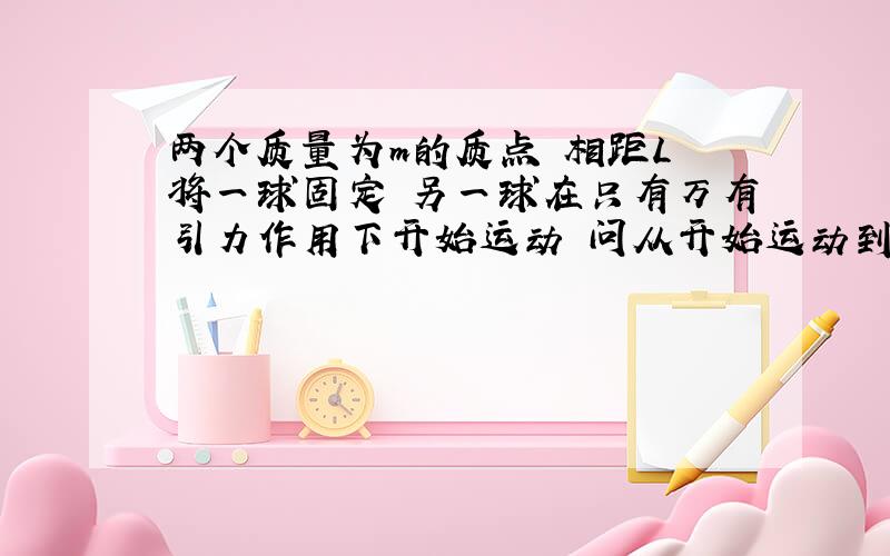 两个质量为m的质点 相距L 将一球固定 另一球在只有万有引力作用下开始运动 问从开始运动到相撞花了多少时间