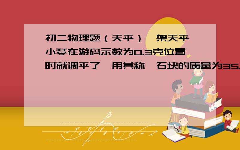 初二物理题（天平）一架天平,小琴在游码示数为0.3克位置时就调平了,用其称一石块的质量为35.8克,则石块的质量为（ ）