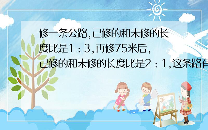 修一条公路,已修的和未修的长度比是1：3,再修75米后,已修的和未修的长度比是2：1,这条路有多少米?