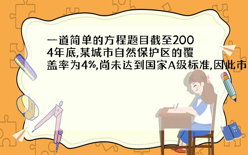 一道简单的方程题目截至2004年底,某城市自然保护区的覆盖率为4%,尚未达到国家A级标准,因此市政府决定加快绿化建设,力