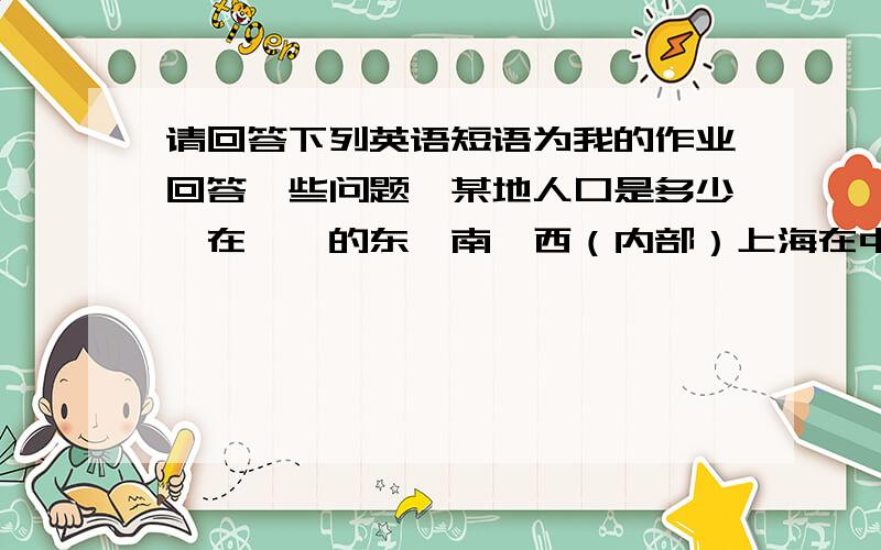 请回答下列英语短语为我的作业回答一些问题、某地人口是多少、在……的东、南、西（内部）上海在中国的东部在海岸线上还有我哥哥