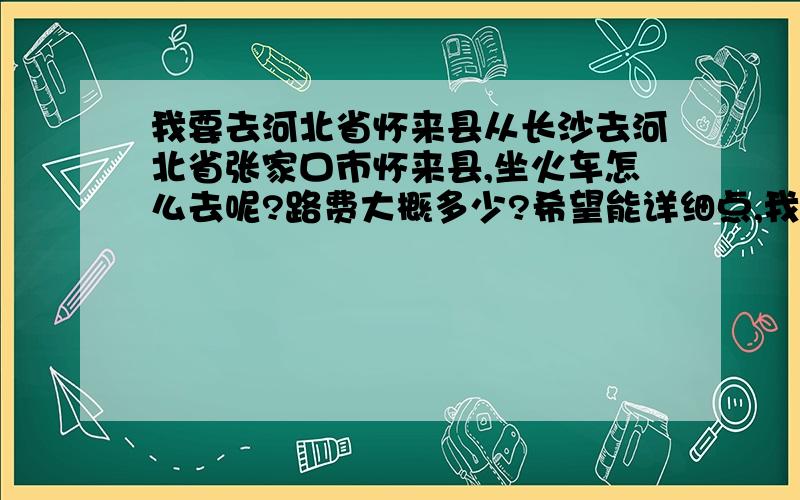 我要去河北省怀来县从长沙去河北省张家口市怀来县,坐火车怎么去呢?路费大概多少?希望能详细点,我是一个人去,了解清楚了才能