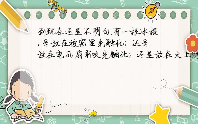 到现在还是不明白.有一根冰棍,是放在被窝里先融化； 还是放在电风扇前吹先融化； 还是放在火上烤先融化...