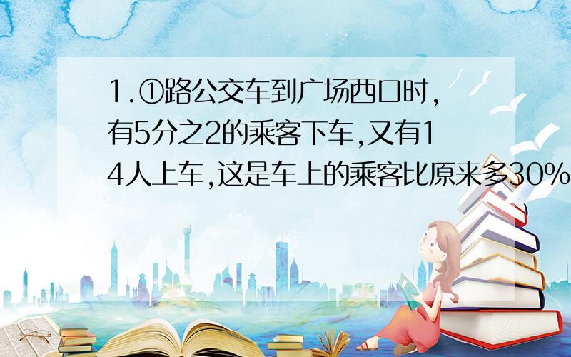 1.①路公交车到广场西口时,有5分之2的乘客下车,又有14人上车,这是车上的乘客比原来多30%.车上原有乘客多少人?