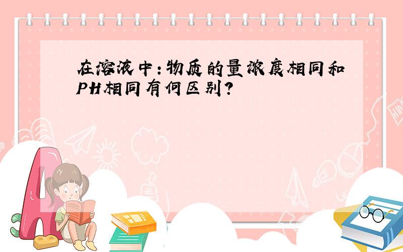 在溶液中：物质的量浓度相同和PH相同有何区别?