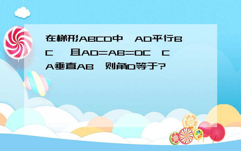 在梯形ABCD中,AD平行BC ,且AD=AB=DC,CA垂直AB,则角D等于?