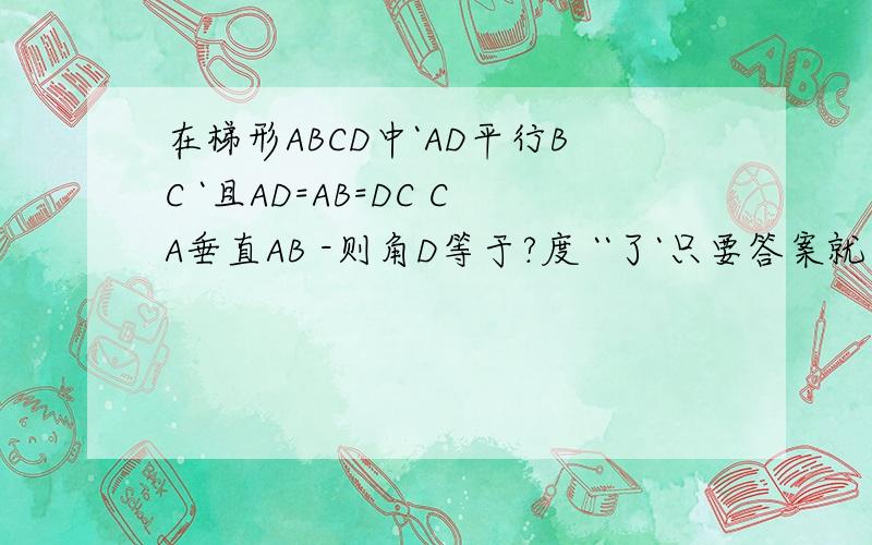 在梯形ABCD中`AD平行BC `且AD=AB=DC CA垂直AB -则角D等于?度 ``了`只要答案就行了