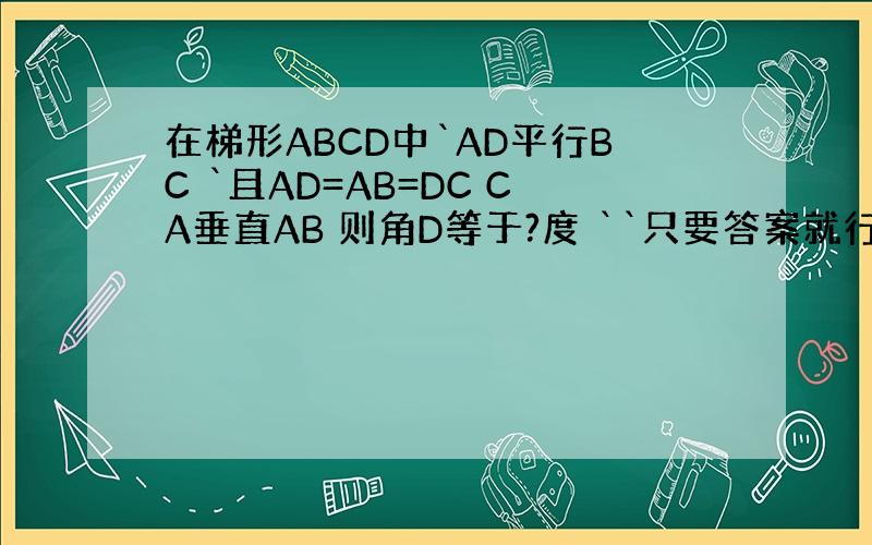 在梯形ABCD中`AD平行BC `且AD=AB=DC CA垂直AB 则角D等于?度 ``只要答案就行了