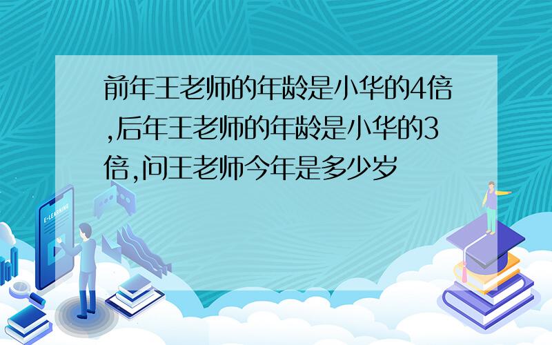 前年王老师的年龄是小华的4倍,后年王老师的年龄是小华的3倍,问王老师今年是多少岁