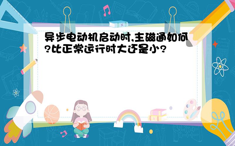 异步电动机启动时,主磁通如何?比正常运行时大还是小?