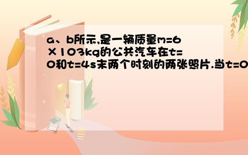 a、b所示,是一辆质量m=6×103kg的公共汽车在t=0和t=4s末两个时刻的两张照片.当t=0时,汽车刚启动（汽车