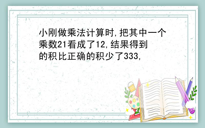 小刚做乘法计算时,把其中一个乘数21看成了12,结果得到的积比正确的积少了333,