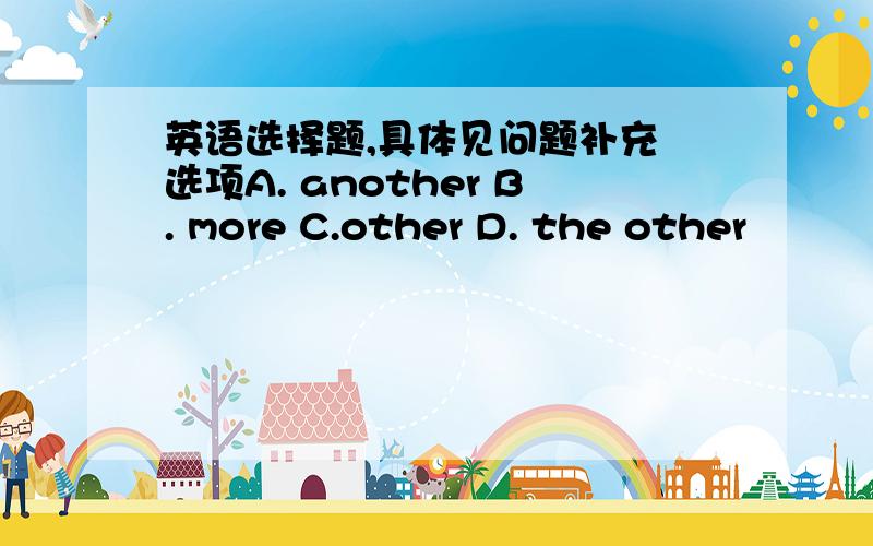 英语选择题,具体见问题补充 选项A. another B. more C.other D. the other