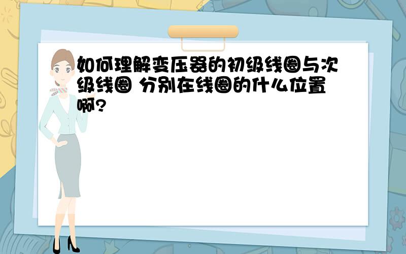 如何理解变压器的初级线圈与次级线圈 分别在线圈的什么位置啊?