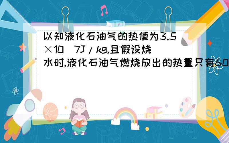 以知液化石油气的热值为3.5×10^7J/kg,且假设烧水时,液化石油气燃烧放出的热量只有60%被水吸收.