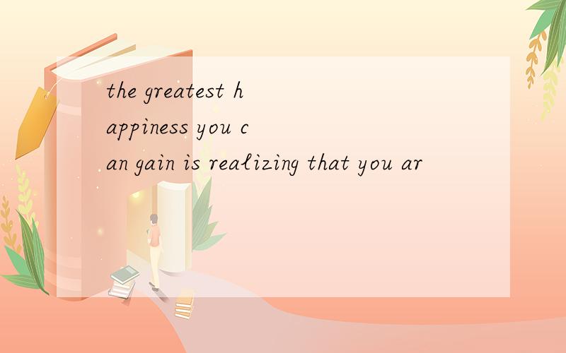 the greatest happiness you can gain is realizing that you ar