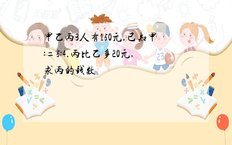 甲乙丙3人有150元,已知甲:=5:4.丙比乙多20元,求丙的钱数