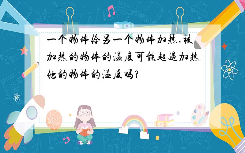 一个物体给另一个物体加热,被加热的物体的温度可能超过加热他的物体的温度吗?