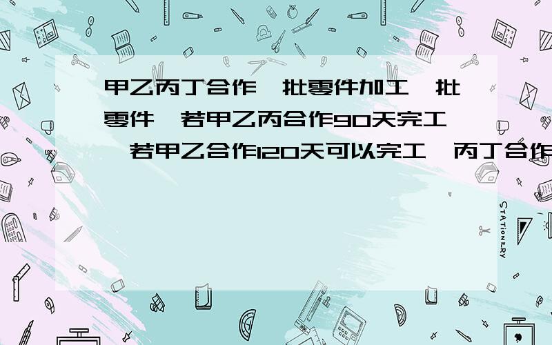 甲乙丙丁合作一批零件加工一批零件,若甲乙丙合作90天完工,若甲乙合作120天可以完工,丙丁合作180天可以完工,现在先有