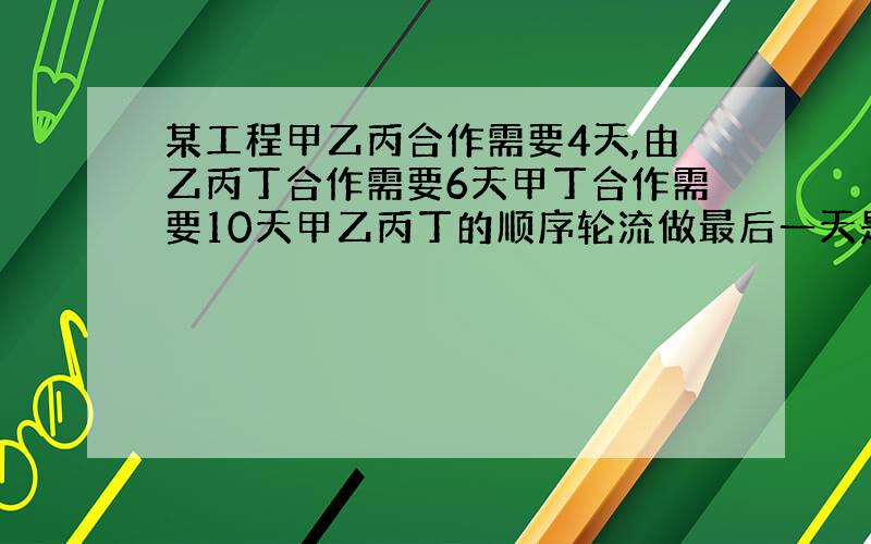 某工程甲乙丙合作需要4天,由乙丙丁合作需要6天甲丁合作需要10天甲乙丙丁的顺序轮流做最后一天是哪个队