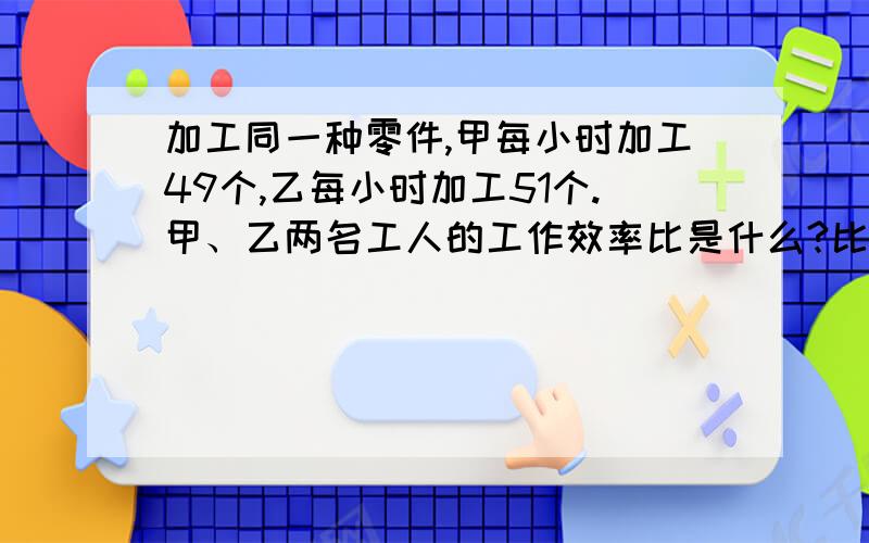 加工同一种零件,甲每小时加工49个,乙每小时加工51个.甲、乙两名工人的工作效率比是什么?比值是多少?