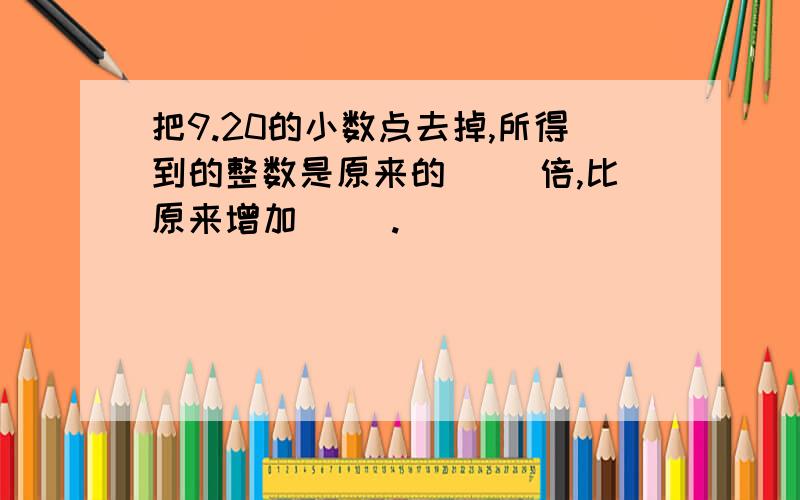 把9.20的小数点去掉,所得到的整数是原来的（ ）倍,比原来增加（ ）.