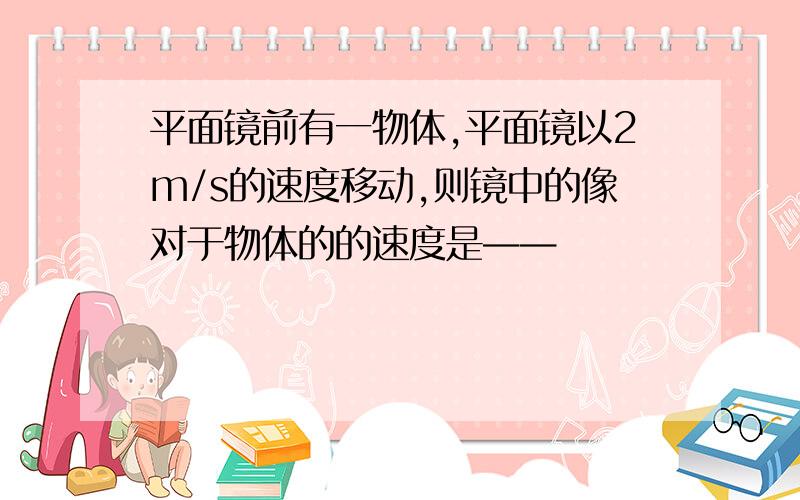 平面镜前有一物体,平面镜以2m/s的速度移动,则镜中的像对于物体的的速度是——