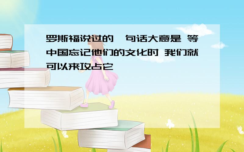 罗斯福说过的一句话大意是 等中国忘记他们的文化时 我们就可以来攻占它