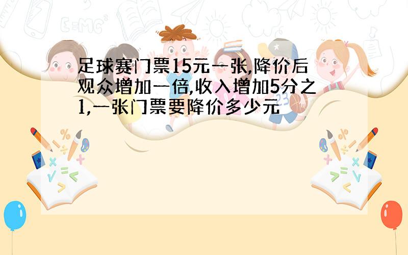 足球赛门票15元一张,降价后观众增加一倍,收入增加5分之1,一张门票要降价多少元