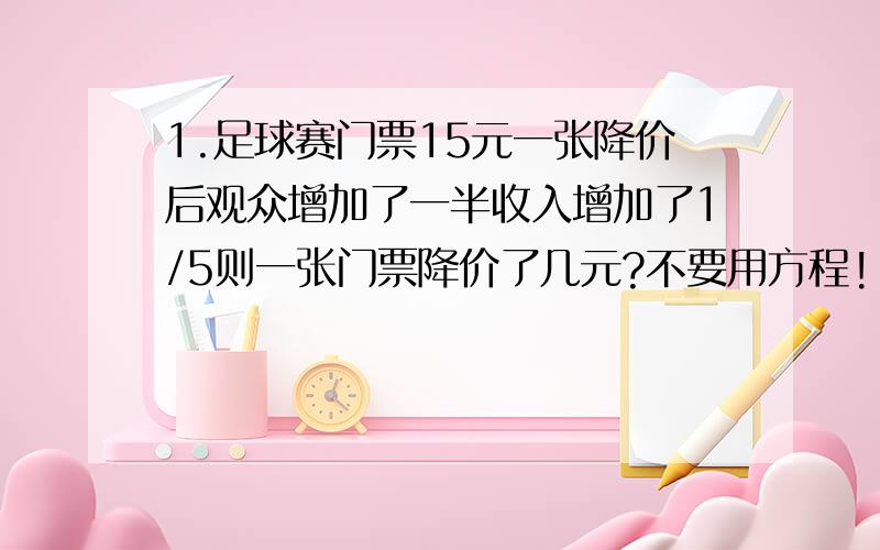 1.足球赛门票15元一张降价后观众增加了一半收入增加了1/5则一张门票降价了几元?不要用方程!