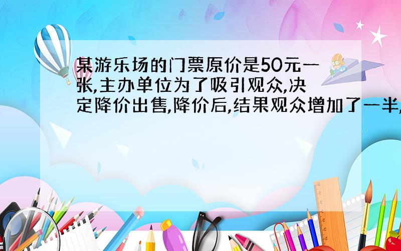 某游乐场的门票原价是50元一张,主办单位为了吸引观众,决定降价出售,降价后,结果观众增加了一半,收入也增长了1/5,请你