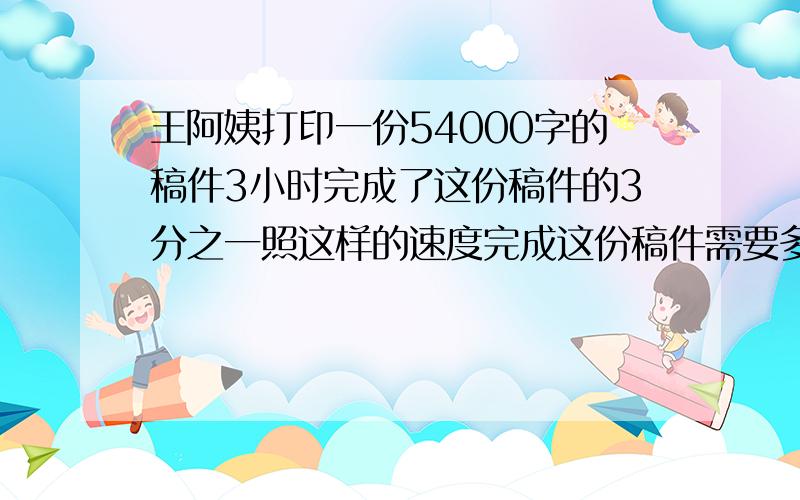 王阿姨打印一份54000字的稿件3小时完成了这份稿件的3分之一照这样的速度完成这份稿件需要多少小时?多种方