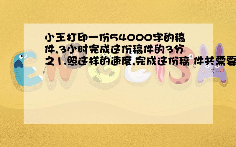 小王打印一份54000字的稿件,3小时完成这份稿件的3分之1.照这样的速度,完成这份稿 件共需要几小时?