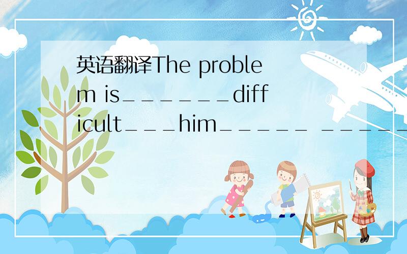 英语翻译The problem is______difficult___him_____ ______ ________