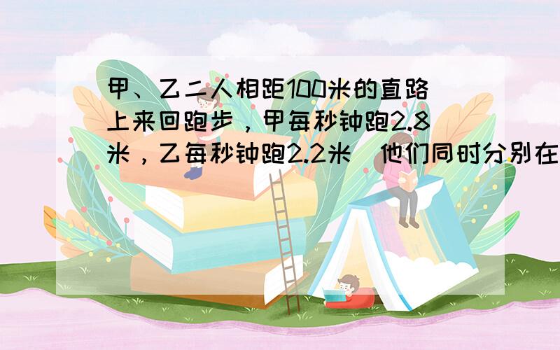 甲、乙二人相距100米的直路上来回跑步，甲每秒钟跑2.8米，乙每秒钟跑2.2米．他们同时分别在直路两端出发，当他们跑了3