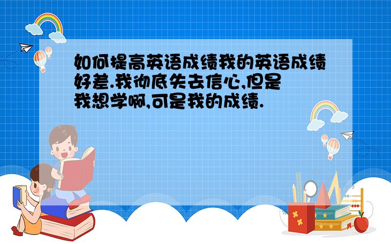 如何提高英语成绩我的英语成绩好差.我彻底失去信心,但是 我想学啊,可是我的成绩.