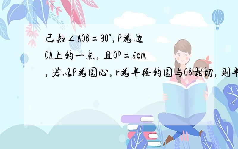 已知∠AOB=30°，P为边OA上的一点，且OP=5cm，若以P为圆心，r为半径的圆与OB相切，则半径r为___．