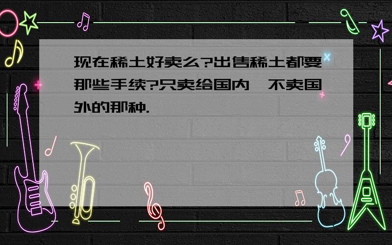 现在稀土好卖么?出售稀土都要那些手续?只卖给国内,不卖国外的那种.