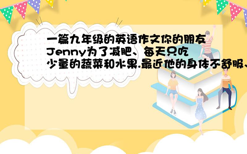 一篇九年级的英语作文你的朋友Jenny为了减肥、每天只吃少量的蔬菜和水果.最近他的身体不舒服、时常感到头痛、困乏无力.请