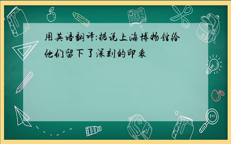 用英语翻译：据说上海博物馆给他们留下了深刻的印象