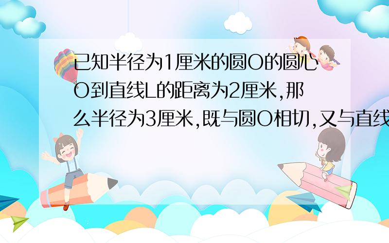 已知半径为1厘米的圆O的圆心O到直线L的距离为2厘米,那么半径为3厘米,既与圆O相切,又与直线L相切的圆一共可以画几个