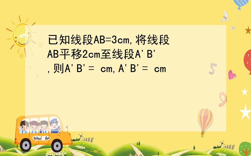 已知线段AB=3cm,将线段AB平移2cm至线段A'B',则A'B'= cm,A'B'= cm