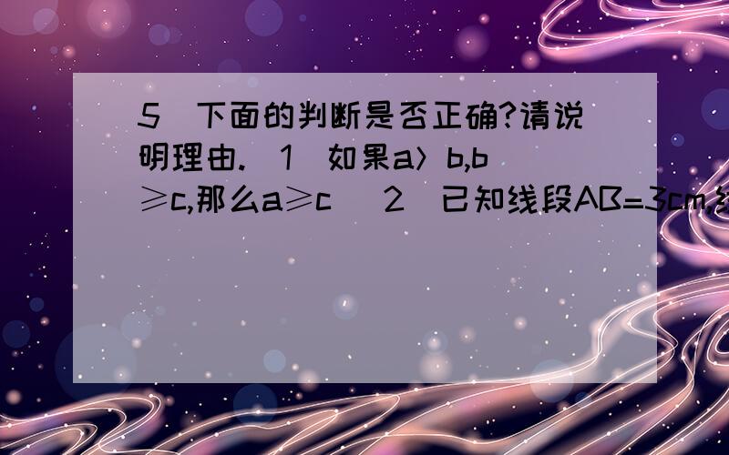 5．下面的判断是否正确?请说明理由.（1）如果a＞b,b≥c,那么a≥c （2）已知线段AB=3cm,线段BC=2cm,