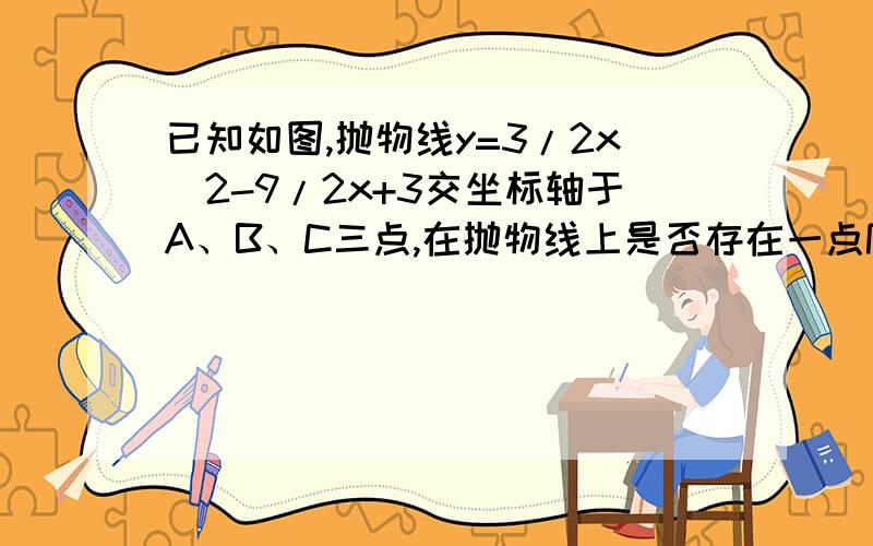 已知如图,抛物线y=3/2x^2-9/2x+3交坐标轴于A、B、C三点,在抛物线上是否存在一点P,（1）使S△BCP=S