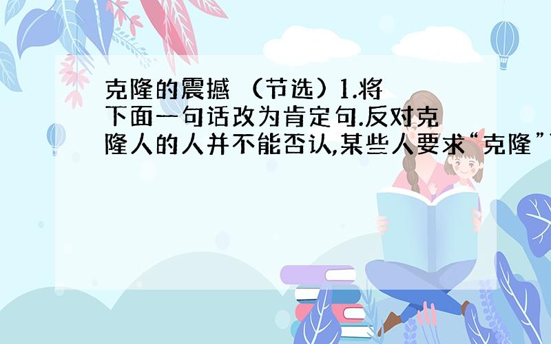 克隆的震撼 （节选) 1.将下面一句话改为肯定句.反对克隆人的人并不能否认,某些人要求“克隆”可能是合情合理的.2.“从