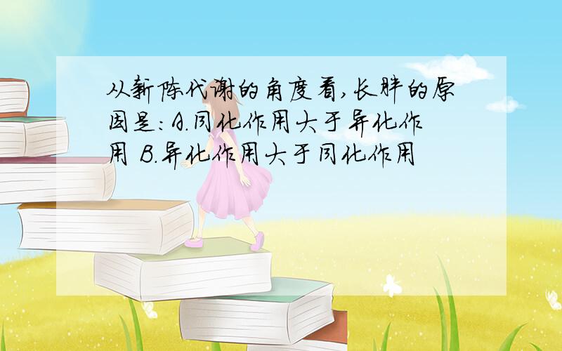 从新陈代谢的角度看,长胖的原因是：A.同化作用大于异化作用 B.异化作用大于同化作用