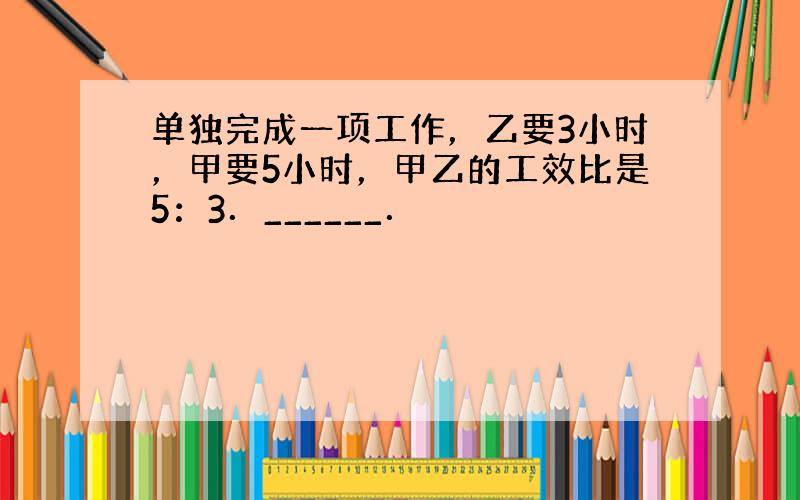 单独完成一项工作，乙要3小时，甲要5小时，甲乙的工效比是5：3．______．