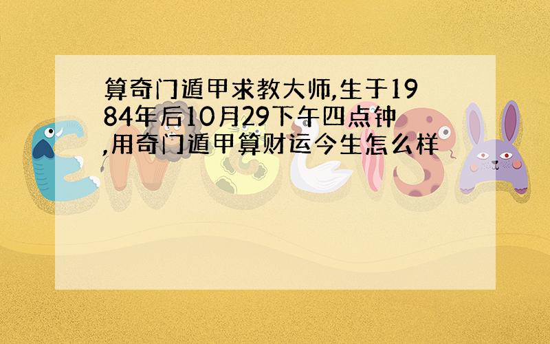 算奇门遁甲求教大师,生于1984年后10月29下午四点钟,用奇门遁甲算财运今生怎么样