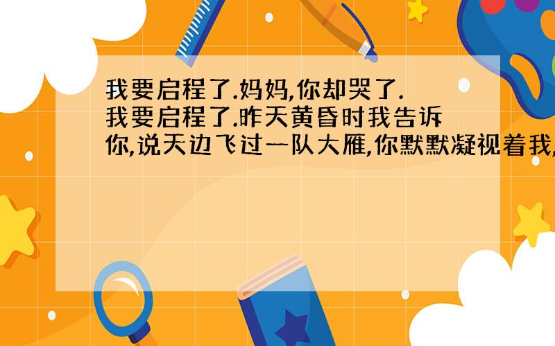 我要启程了.妈妈,你却哭了.我要启程了.昨天黄昏时我告诉你,说天边飞过一队大雁,你默默凝视着我,为什么目光里竟闪过一丝黯