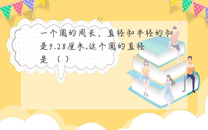 一个圆的周长、直径和半径的和是9.28厘米,这个圆的直径是 （ ）